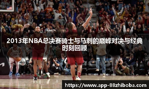 2013年NBA总决赛骑士与马刺的巅峰对决与经典时刻回顾