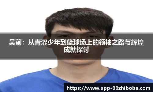 吴前:从青涩少年到篮球场上的领袖之路与辉煌成就探讨