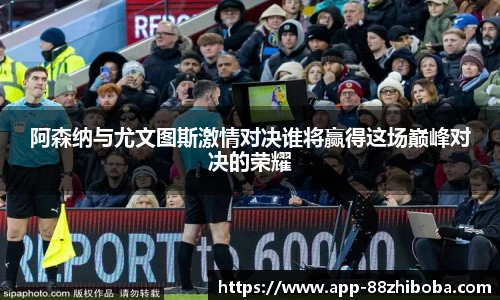 阿森纳与尤文图斯激情对决谁将赢得这场巅峰对决的荣耀